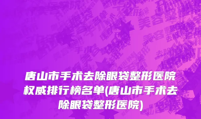 唐山市手术去除眼袋整形医院权威排行榜名单(唐山市手术去除眼袋整形医院)