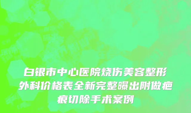 白银市中心医院烧伤美容整形外科价格表全新完整曝出附做疤痕切除手术案例