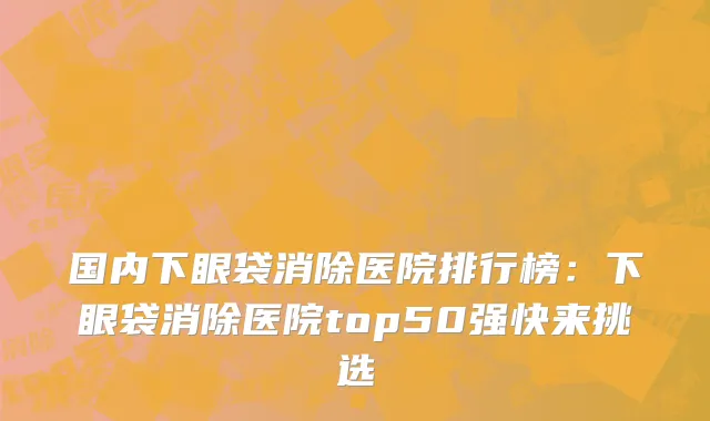 国内下眼袋消除医院排行榜：下眼袋消除医院top50强快来挑选
