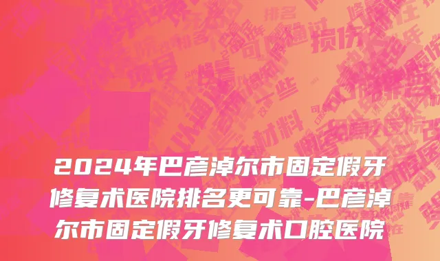 2024年巴彦淖尔市固定假牙修复术医院排名更可靠-巴彦淖尔市固定假牙修复术口腔医院