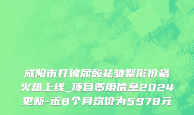 咸阳市打玻尿酸祛皱整形价格火热上线_项目费用信息2024更新-近8个月均价为5978元