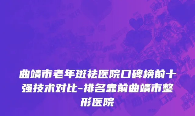 曲靖市老年斑祛医院口碑榜前十强技术对比-排名靠前曲靖市整形医院