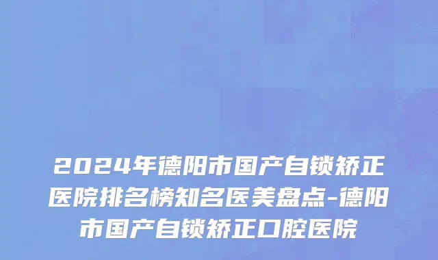 2024年德阳市国产自锁矫正医院排名榜知名医美盘点-德阳市国产自锁矫正口腔医院