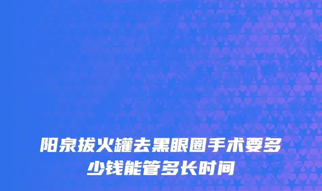 阳泉拔火罐去黑眼圈手术要多少钱能管多长时间