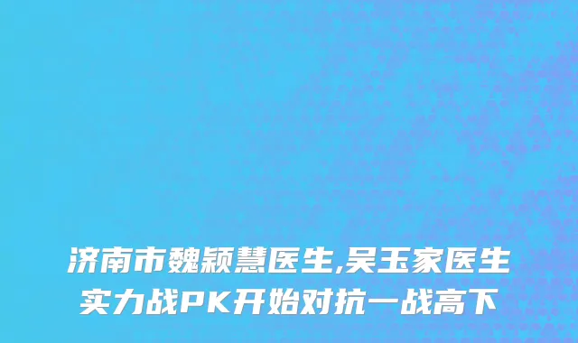 济南市魏颖慧医生,吴玉家医生实力战PK开始对抗一战高下