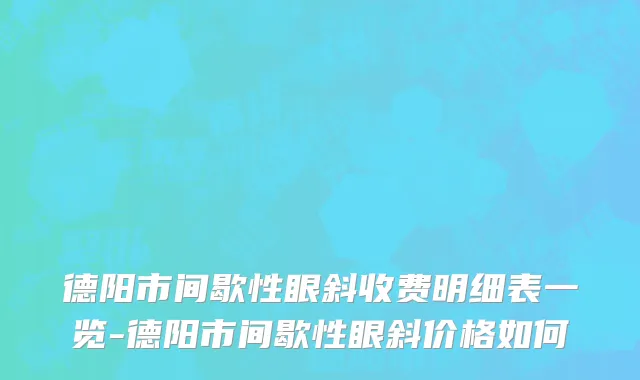 德阳市间歇性眼斜收费明细表一览-德阳市间歇性眼斜价格如何
