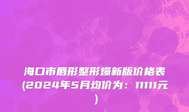 海口市唇形整形爆新版价格表(2024年5月均价为：11111元）