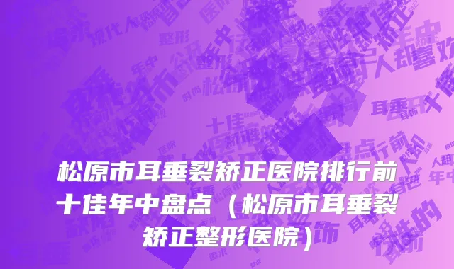 松原市耳垂裂矫正医院排行前十佳年中盘点（松原市耳垂裂矫正整形医院）