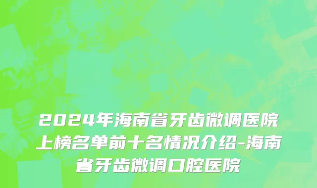 2024年海南省牙齿微调医院上榜名单前十名情况介绍-海南省牙齿微调口腔医院