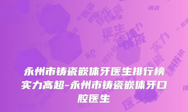 永州市铸瓷嵌体牙医生排行榜实力高超-永州市铸瓷嵌体牙口腔医生