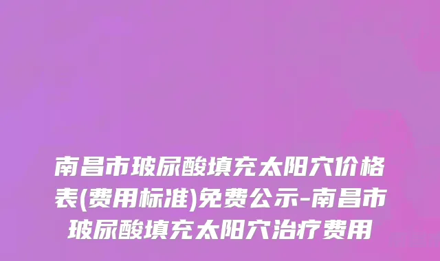 南昌市玻尿酸填充太阳穴价格表(费用标准)免费公示-南昌市玻尿酸填充太阳穴治疗费用