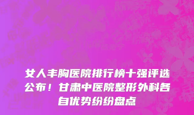 女人丰胸医院排行榜十强评选公布！甘肃中医院整形外科各自优势纷纷盘点