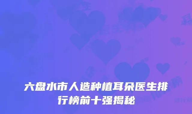 六盘水市人造种植耳朵医生排行榜前十强揭秘