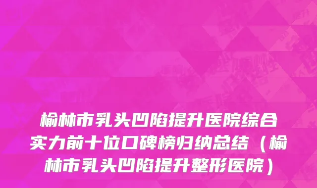 榆林市乳头凹陷提升医院综合实力前十位口碑榜归纳总结（榆林市乳头凹陷提升整形医院）