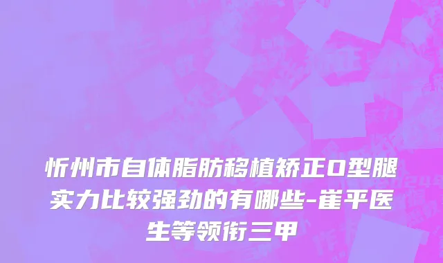 忻州市自体脂肪移植矫正O型腿实力比较强劲的有哪些-崔平医生等领衔三甲