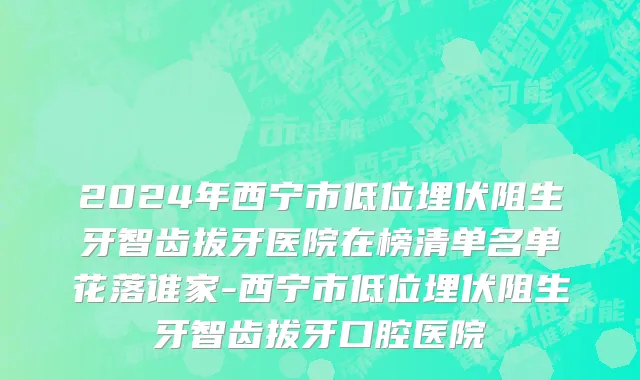 2024年西宁市低位埋伏阻生牙智齿拔牙医院在榜清单名单花落谁家-西宁市低位埋伏阻生牙智齿拔牙口腔医院