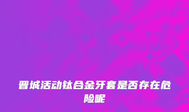 晋城活动钛合金牙套是否存在危险呢