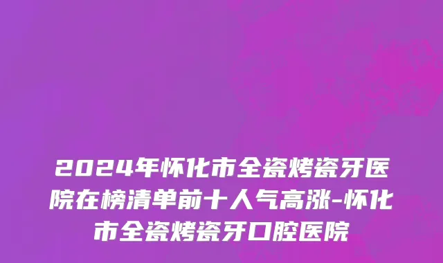 2024年怀化市全瓷烤瓷牙医院在榜清单前十人气高涨-怀化市全瓷烤瓷牙口腔医院
