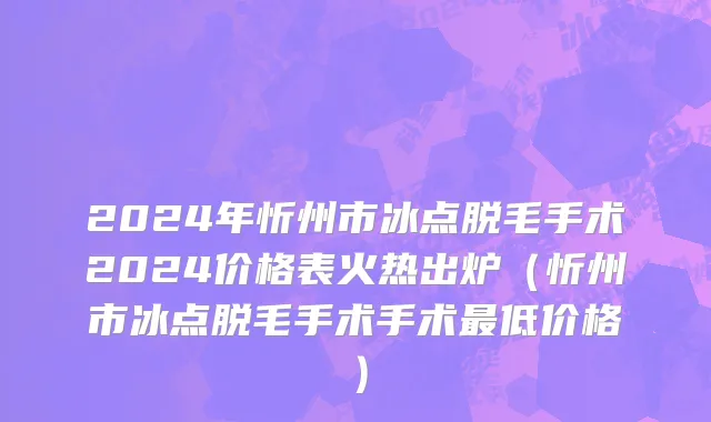 2024年忻州市冰点脱毛手术2024价格表火热出炉（忻州市冰点脱毛手术手术最低价格）