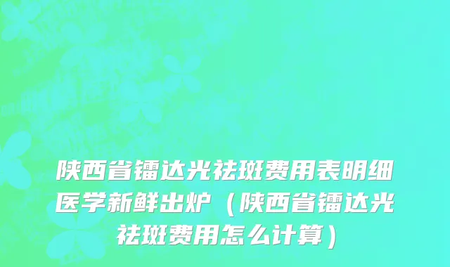 陕西省镭达光祛斑费用表明细医学新鲜出炉（陕西省镭达光祛斑费用怎么计算）