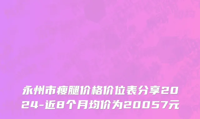 永州市瘦腿价格价位表分享2024-近8个月均价为20057元