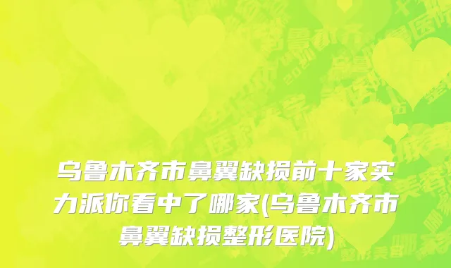乌鲁木齐市鼻翼缺损前十家实力派你看中了哪家(乌鲁木齐市鼻翼缺损整形医院)