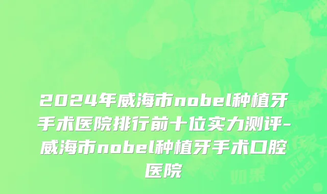 2024年威海市nobel种植牙手术医院排行前十位实力测评-威海市nobel种植牙手术口腔医院