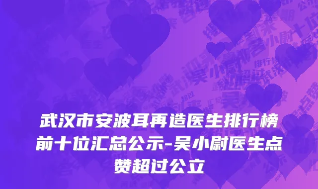 武汉市安波耳再造医生排行榜前十位汇总公示-吴小尉医生点赞超过公立