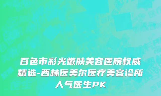 百色市彩光嫩肤美容医院权威精选-西林医美尔医疗美容诊所人气医生PK