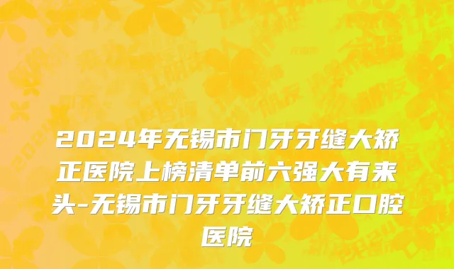 2024年无锡市门牙牙缝大矫正医院上榜清单前六强大有来头-无锡市门牙牙缝大矫正口腔医院