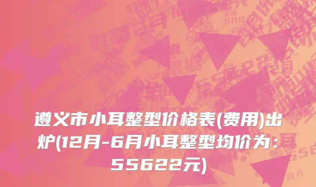 遵义市小耳整型价格表(费用)出炉(12月-6月小耳整型均价为：55622元)