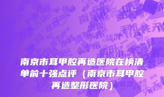 南京市耳甲腔再造医院在榜清单前十强点评（南京市耳甲腔再造整形医院）