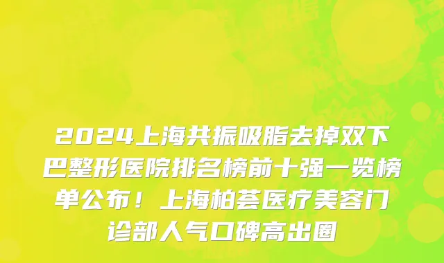 2024上海共振吸脂去掉双下巴整形医院排名榜前十强一览榜单公布！上海柏荟医疗美容门诊部人气口碑高出圈