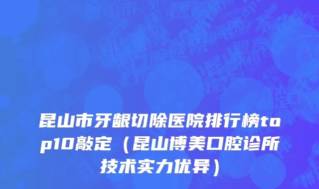 昆山市牙龈切除医院排行榜top10敲定（昆山博美口腔诊所技术实力优异）