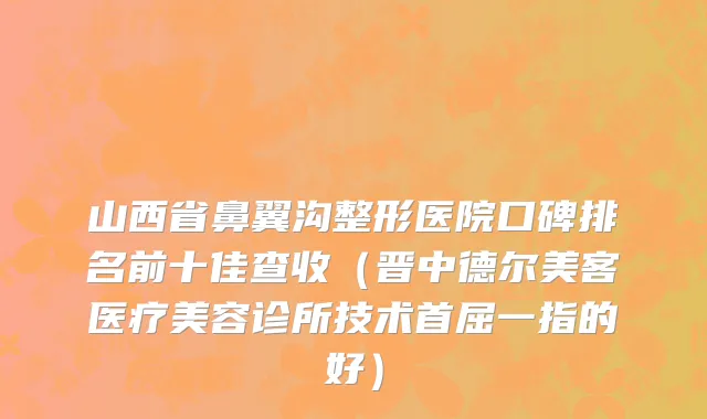 山西省鼻翼沟整形医院口碑排名前十佳查收（晋中德尔美客医疗美容诊所技术首屈一指的好）