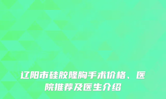 辽阳市硅胶隆胸手术价格、医院推荐及医生介绍