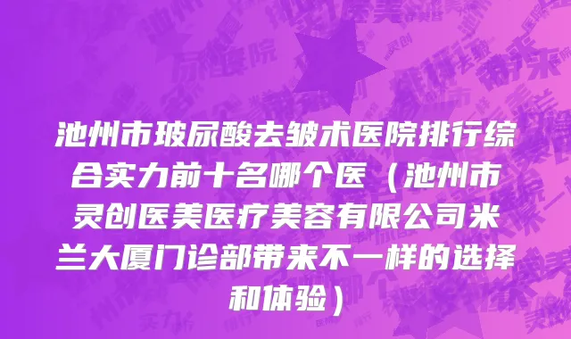 池州市玻尿酸去皱术医院排行综合实力前十名哪个医（池州市灵创医美医疗美容有限公司米兰大厦门诊部带来不一样的选择和体验）