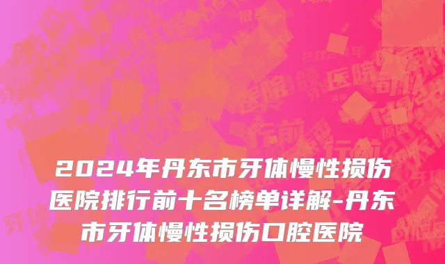 2024年丹东市牙体慢性损伤医院排行前十名榜单详解-丹东市牙体慢性损伤口腔医院