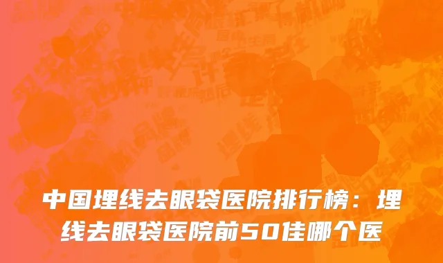 中国埋线去眼袋医院排行榜：埋线去眼袋医院前50佳哪个医