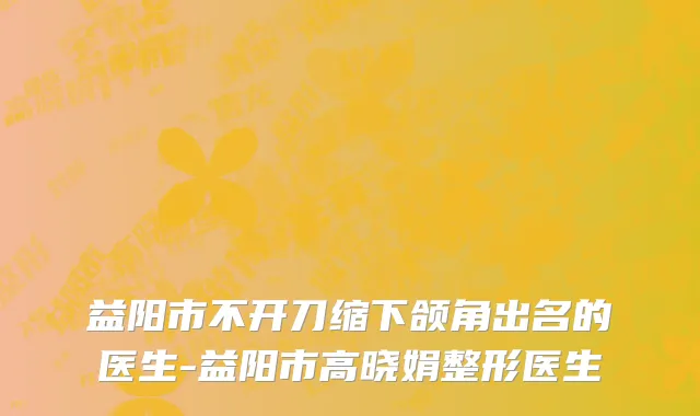 益阳市不开刀缩下颌角出名的医生-益阳市高晓娟整形医生