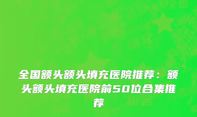 全国额头额头填充医院推荐：额头额头填充医院前50位合集推荐