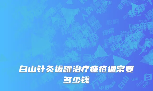 白山针灸拔罐治疗痤疮通常要多少钱