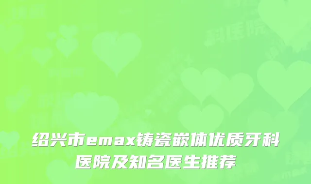 绍兴市emax铸瓷嵌体优质牙科医院及知名医生推荐