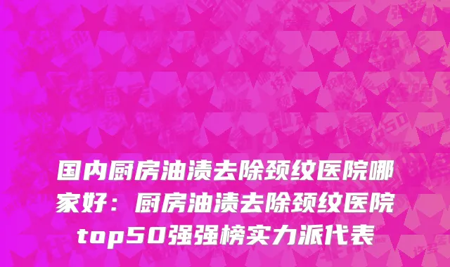 国内厨房油渍去除颈纹医院哪家好：厨房油渍去除颈纹医院top50强强榜实力派代表