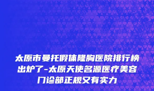 太原市曼托假体隆胸医院排行榜出炉了-太原天使名源医疗美容门诊部正规又有实力