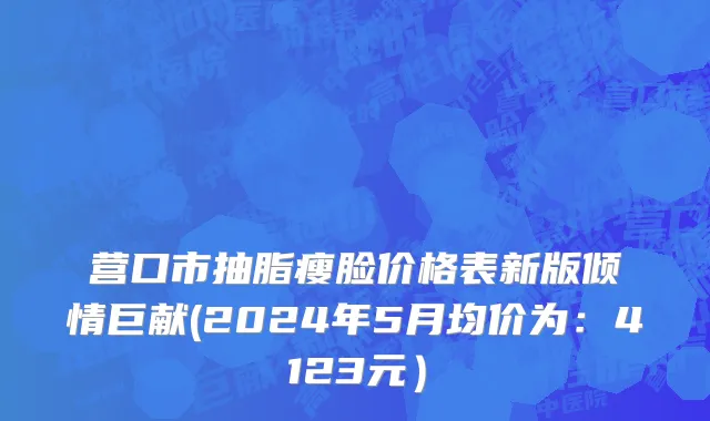 营口市抽脂瘦脸价格表新版倾情巨献(2024年5月均价为：4123元）
