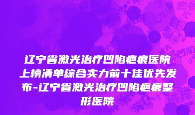 辽宁省激光治疗凹陷疤痕医院上榜清单综合实力前十佳优先发布-辽宁省激光治疗凹陷疤痕整形医院