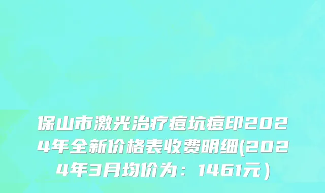 保山市激光治疗痘坑痘印2024年全新价格表收费明细(2024年3月均价为：1461元）