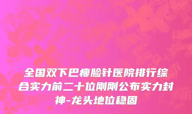 全国双下巴瘦脸针医院排行综合实力前二十位刚刚公布实力封神-龙头地位稳固