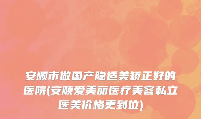 安顺市做国产隐适美矫正好的医院(安顺爱美丽医疗美容私立医美价格更到位)